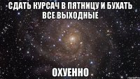 сдать курсач в пятницу и бухать все выходные охуенно