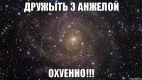 дружыть з анжелой охуенно!!!