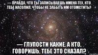 — правда, что ты записываешь имена тех, кто тебе насолил, чтобы не забыть им отомстить? — глупости какие. а кто, говоришь, тебе это сказал?