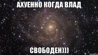 ахуенно когда влад свободен)))