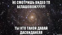 не смотришь видео тп белашовой???! ты кто такой давай дасвиданеяя