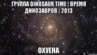 группа dinosaur time | время динозавров | 2013 охуена