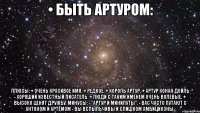 • быть артуром: плюсы: + очень красивое имя. + редкое. + король артур. + артур конан дойль - хороший известный писатель. + люди с таким именем очень волевые. + высоко ценят дружбу. минусы: - "артур и минипуты". - вас часто путают с антоном и артёмом - вы вспыльчивы и слишком амбициозны.