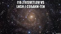 [18:29]svetlov vs lnsh:j:собаки-геи 