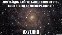 иметь одну разную буквы в имени чтоб все в беседе вк могли различать ахуенно