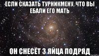 если сказать турникмену, что вы ебали его мать он снесёт 3 яйца подряд