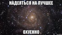 надеяться на лучшее охуенно