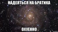 надеяться на братика охуенно