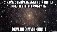 2 часа собирать ёбанный щепы икея и в итоге собрать охуенно,мужики!!!