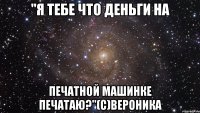 "я тебе что деньги на печатной машинке печатаю?"(с)вероника