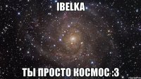 ibelka ты просто космос :3
