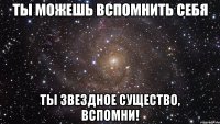 ты можешь вспомнить себя ты звездное существо, вспомни!