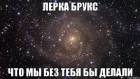 лерка брукс что мы без тебя бы делали