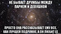 не бывает дружбы между парнем и девушкой просто она рассказывает ему все, как лучшей подружке, а он любит ее