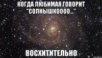 когда любимая говорит "солнышкоооо..." восхитительно