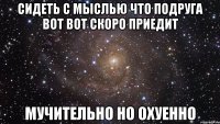 сидеть с мыслью что подруга вот вот скоро приедит мучительно но охуенно