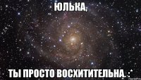 юлька, ты просто восхитительна. :*