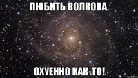 любить волкова, охуенно как-то!