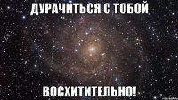 дурачиться с тобой восхитительно!