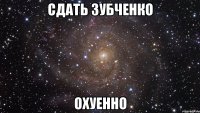 сдать зубченко охуенно