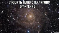 любить гелю стерлигову офигенно*_* 