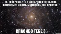 ты говоришь,что я шикартно отвечаю на вопросы,тем самым делаешь мне приятно. спасибо тебе:3