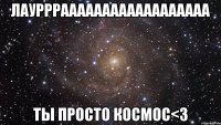 лауррраааааааааааааааааа ты просто космос<3
