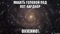 махать головой под пот-хардкор охуенно!