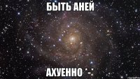 быть аней ахуенно *-*
