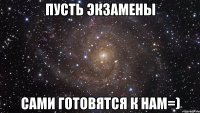 пусть экзамены сами готовятся к нам=)