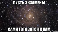 пусть экзамены сами готовятся к нам