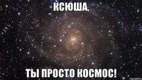 ксюша, ты просто космос!