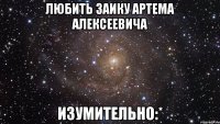 любить заику артема алексеевича изумительно:*