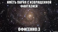 иметь парня с извращенной фантазией офигенно:3