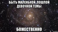 быть маленькой ,пошлой девочкой темы божественно