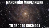 максимко миколишин ти просто космос)
