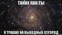 таких как ты я трахаю на выходных (c)город