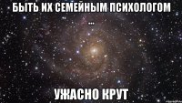 быть их семейным психологом ... ужасно крут