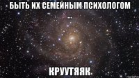 быть их семейным психологом ... круутяяк