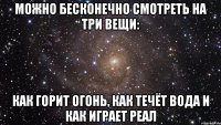 можно бесконечно смотреть на три вещи: как горит огонь, как течёт вода и как играет реал
