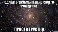сдавать экзамен в день своего рождения просто грустно