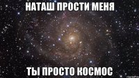 наташ прости меня ты просто космос