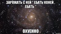 заряжать с ней " ебать коней , ебать " охуенно