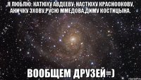 я люблю: катюху авдееву, настюху красноокову, аничку эхову,русю ммедова,диму костицына. вообщем друзей=)