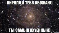 кирилл,я тебя обожаю) ты самый ахуенный)