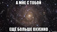 а мне с тобой ещё больше охуенно