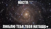 настя;**** люблю тебя твоя наташа♥