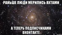 раньше люди мерились яхтами а теперь подписчиками вконтакте