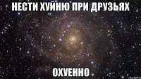 нести хуйню при друзьях охуенно