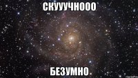 скууучнооо безумно